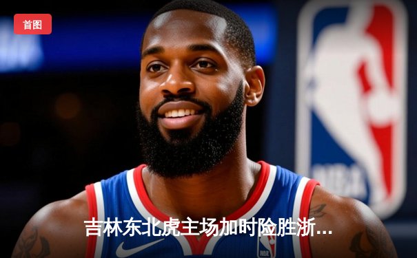 吉林东北虎主场加时险胜浙江金牛 姜伟泽33分创赛季新高