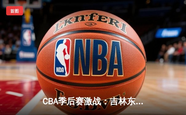 CBA季后赛激战：吉林东北虎主场力克北京首钢，挺进半决赛