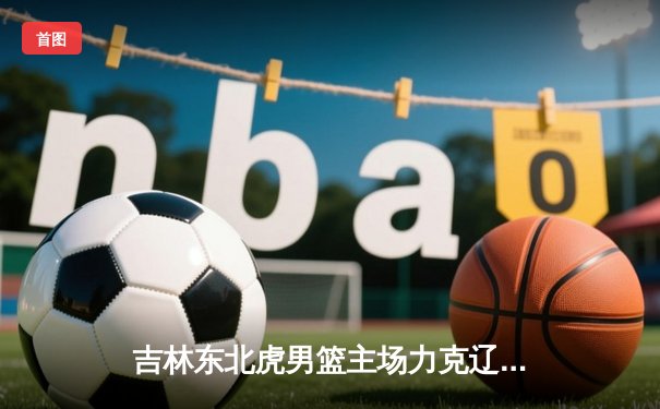 吉林东北虎男篮主场力克辽宁飞豹，CBA常规赛上演东北德比激战