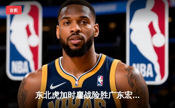 东北虎加时鏖战险胜广东宏远 姜伟泽狂砍38分创生涯新高