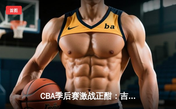 CBA季后赛激战正酣：吉林东北虎力克浙江广厦，主场优势尽显