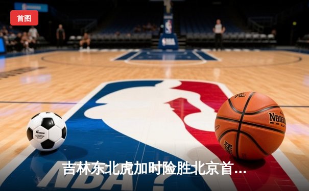 吉林东北虎加时险胜北京首钢 CBA东北德比上演惊天逆转
