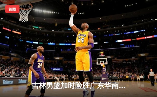 吉林男篮加时险胜广东华南虎，姜伟泽独砍35分率队豪取六连胜