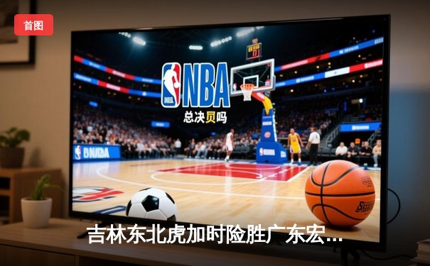 吉林东北虎加时险胜广东宏远，王梓旭关键三分锁定胜局