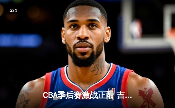 CBA季后赛激战正酣 吉林东北虎加时险胜浙江稠州金租 - 2
