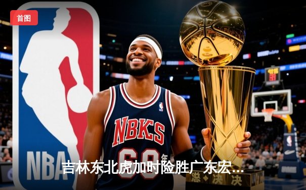 吉林东北虎加时险胜广东宏远 CBA季后赛上演惊天逆转